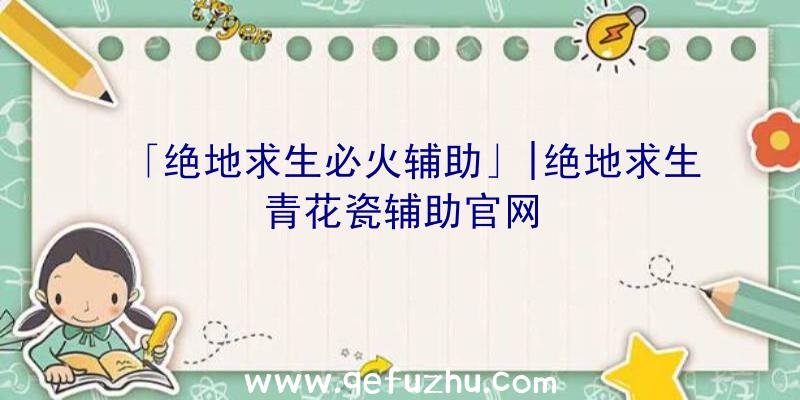 「绝地求生必火辅助」|绝地求生青花瓷辅助官网